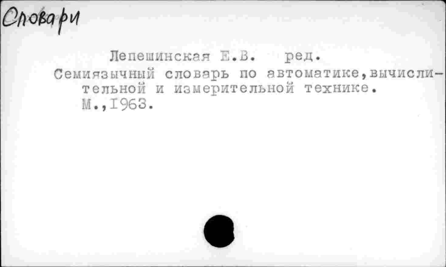 ﻿
Лепешинская Е.В. ред.
Семиязычный словарь по автоматике,вычисли тельной и измерительной технике.
М.,1963.